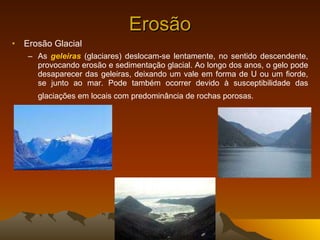 Erosão Erosão Glacial As  geleiras  (glaciares) deslocam-se lentamente, no sentido descendente, provocando erosão e sedimentação glacial. Ao longo dos anos, o gelo pode desaparecer das geleiras, deixando um vale em forma de U ou um fiorde, se junto ao mar. Pode também ocorrer devido à susceptibilidade das glaciações em locais com predominância de rochas porosas.   