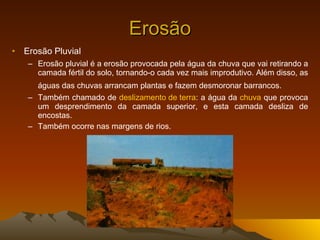 Erosão Erosão Pluvial Erosão pluvial é a erosão provocada pela água da chuva que vai retirando a camada fértil do solo, tornando-o cada vez mais improdutivo. Além disso, as águas das chuvas arrancam plantas e fazem desmoronar barrancos.   Também chamado de  deslizamento de terra : a água da  chuva  que provoca um desprendimento da camada superior, e esta camada desliza de encostas. Também ocorre nas margens de rios. 