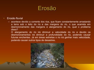 Erosão Erosão fluvial acontece devido a corrente dos rios, que ficam constantemente arrastando a terra sob o leito do rio e das margens do rio, o que acarreta em desmoronamento das margens e alargamento do rio, qual o problema disso? O alargamento do rio irá diminuir a velocidade do rio e devido os desmoronamentos irá diminuir a profundidade do rio, podendo causar futuras enchentes. Já em áreas estreitas o rio irá ganhar mais velocidade, podendo causar outros tipos de desastres . 