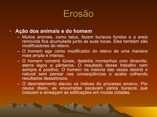 Erosão Ação dos animais e do homem Muitos animais, como tatus, fazem buracos fundos e a areia removida fica acumulada junto as suas tocas. Eles também são modificadores do relevo. O homem age como modificador do relevo de uma maneira mais ampla e intensa. O homem constrói túneis, destróis montanhas com dinamite, aterra lagos e pântanos. O resultado desse trabalho nem sempre é positivo. O homem na maioria das vezes destrói o natural sem pensar nas conseqüências e acaba colhendo resultados desastrosos. O desmatamento elevou os índices do processo erosivo. Por causa disso, as enxurradas escavam vários buracos que crescem e ameaçam as edificações em muitas cidades.  