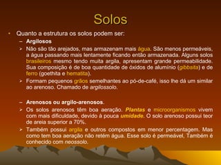 Solos Quanto a estrutura os solos podem ser:  Argilosos Não são tão arejados, mas armazenam mais  água . São menos permeáveis, a água passando mais lentamente ficando então armazenada. Alguns solos  brasileiros  mesmo tendo muita argila, apresentam grande permeabilidade. Sua composição é de boa quantidade de óxidos de alumínio ( gibbsita ) e de  ferro  (goethita e  hematita ). Formam pequenos  grãos  semelhantes ao pó-de-café, isso lhe dá um similar ao arenoso. Chamado de  argilossolo . Arenosos ou argilo-arenosos . Os solos arenosos têm boa aeração.  Plantas  e  microorganismos  vivem com mais dificuldade, devido à pouca  umidade . O solo arenoso possui teor de areia superior a 70%. Também possui  argila  e outros compostos em menor percentagem. Mas como tem boa aeração não retém água. Esse solo é permeável, Também é conhecido com  neossolo . 