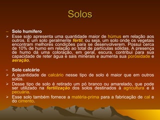 Solos Solo humífero Esse solo apresenta uma quantidade maior de  húmus  em relação aos outros. É um solo geralmente  fértil , ou seja, um solo onde os vegetais encontram melhores condições para se desenvolverem. Possui cerca de 10% de humo em relação ao total de partículas sólidas. A presença de humo dá uma coloração, em geral, escura, contribui para sua capacidade de reter água e sais minerais e aumenta sua  porosidade  e  aeração .   Solo calcário A quantidade de  calcário  nesse tipo de solo é maior que em outros solos. Desse tipo de solo é retirado um pó branco ou amarelado, que pode ser utilizado na  fertilização  dos solos destinados à  agricultura  e à  pecuária . Esse solo também fornece a  matéria-prima  para a fabricação de  cal  e do  cimento . 