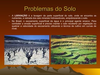 Problemas do Solo A  LIXIVIAÇÃO  é a lavagem da parte superficial do solo, onde se encontra os nutrientes, e retirada dos sais minerais hidrossolúveis, empobrecendo o solo. No Brasil, o escoamento superficial da água é o principal agente erosivo. Para combater a erosão superficial é preciso manter o solo recoberto por vegetação ou quebrar a velocidade do escoamento utilizando a técnica de cultivo em curvas de nível. 