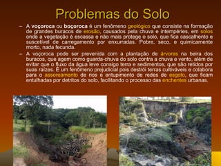 Problemas do Solo A  voçoroca  ou  boçoroca  é um fenômeno  geológico  que consiste na formação de grandes buracos de  erosão , causados pela chuva e intempéries, em  solos  onde a vegetação é escassa e não mais protege o solo, que fica cascalhento e suscetível de carregamento por enxurradas. Pobre, seco, e quimicamente morto, nada fecunda. A voçoroca pode ser prevenida com a plantação de  árvores  na beira dos buracos, que agem como guarda-chuva do solo contra a chuva e vento, além de evitar que o fluxo da água leve consigo terra e sedimentos, que são retidos por suas raízes. É um fenômeno prejudicial pois destrói terras cultiváveis e colabora para o  assoreamento  de rios e entupimento de redes de  esgoto , que ficam entulhadas por detritos do solo, facilitando o processo das  enchentes  urbanas. 