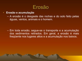 Erosão Erosão e acumulação A erosão é o desgaste das rochas e do solo feito pelas águas, ventos, animais e o homem. Em toda erosão, segue-se o transporte e a acumulação dos sedimentos retirados. Em geral, a erosão é mais freqüente nos lugares altos e a acumulação nos baixos. 