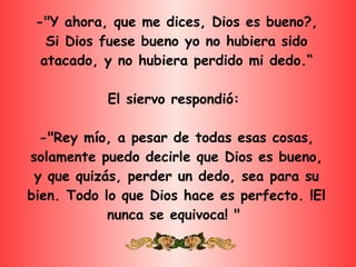 -"Y ahora, que me dices, Dios es bueno?, Si Dios fuese bueno yo no hubiera sido atacado, y no hubiera perdido mi dedo.“ El siervo respondió:  -"Rey mío, a pesar de todas esas cosas, solamente puedo decirle que Dios es bueno, y que quizás, perder un dedo, sea para su bien. Todo lo que Dios hace es perfecto. !El nunca se equivoca! "  
