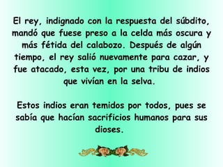 El rey, indignado con la respuesta del súbdito, mandó que fuese preso a la celda más oscura y más fétida del calabozo. Después de algún tiempo, el rey salió nuevamente para cazar, y fue atacado, esta vez, por una tribu de indios que vivían en la selva.  Estos indios eran temidos por todos, pues se sabía que hacían sacrificios humanos para sus dioses.  