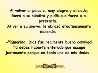 Al volver al palacio, muy alegre y aliviado, liberó a su súbdito y pidió que fuera a su presencia.  Al ver a su siervo, le abrazó afectuosamente diciendo:  -"!Querido, Dios fue realmente bueno conmigo! Tú debes haberte enterado que escapé justamente porque no tenía uno de mis dedos.  