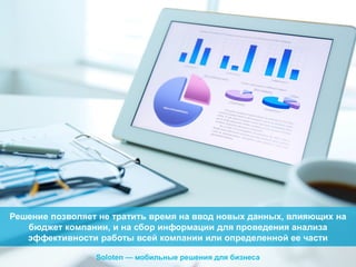 Решение позволяет не тратить время на ввод новых данных, влияющих на
бюджет компании, и на сбор информации для проведения анализа
эффективности работы всей компании или определенной ее части
Soloten — мобильные решения для бизнеса

 