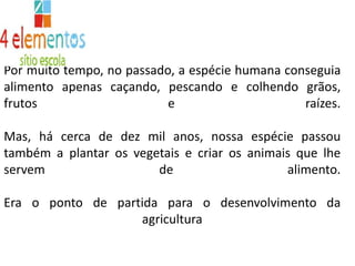 Por muito tempo, no passado, a espécie humana conseguia alimento apenas caçando, pescando e colhendo grãos, frutos e raízes. Mas, há cerca de dez mil anos, nossa espécie passou também a plantar os vegetais e criar os animais que lhe servem de alimento. Era o ponto de partida para o desenvolvimento da agricultura