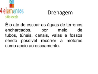 DrenagemÉ o ato de escoar as águas de terrenos encharcados, por meio de tubos, túneis, canais, valas e fossos sendo possível recorrer a motorescomo apoio ao escoamento.
