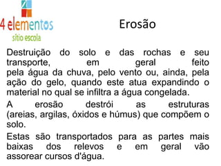 ErosãoDestruição do solo e das rochas e seu transporte, em geral feito pela água da chuva, pelo vento ou, ainda, pela ação do gelo, quando este atua expandindo o material no qual se infiltra a água congelada. A erosão destrói as estruturas (areias, argilas, óxidos e húmus) que compõem o solo. Estas são transportados para as partes mais baixas dos relevos e em geral vão assorear cursos d'água.