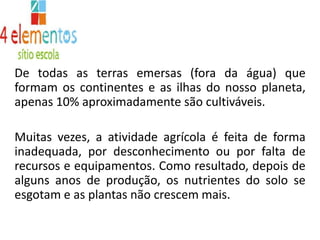 De todas as terras emersas (fora da água) que formam os continentes e as ilhas do nosso planeta, apenas 10% aproximadamente são cultiváveis.Muitas vezes, a atividade agrícola é feita de forma inadequada, por desconhecimento ou por falta de recursos e equipamentos. Como resultado, depois de alguns anos de produção, os nutrientes do solo se esgotam e as plantas não crescem mais.
