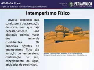Intemperismo Físico
Envolve processos que
conduzem à desagregação
da rocha, sem que haja
necessariamente uma
alteração química maior
dos minerais
constituintes. Os
principais agentes do
intemperismo físico são
variação de temperatura,
cristalização de sais,
congelamento da água,
atividades de seres vivos.
GEOGRAFIA, 6º ano
Tipos de Solo e as Formas de Ocupação Humana
Imagem: A erosão do vento, Wadi Hitan / Autor: Tom Horton from
Shanghai, China / Creative Commons Attribution-Share Alike 2.0 Generic.
 