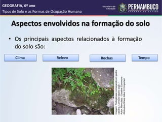 Aspectos envolvidos na formação do solo
• Os principais aspectos relacionados à formação
do solo são:
Clima Relevo Rochas Tempo
GEOGRAFIA, 6º ano
Tipos de Solo e as Formas de Ocupação Humana
Imagem:
Pedogênese
começando
em
pedra
calcária,
Lombard
alpino
sopé
/
Autor:
Remulazz
/
Creative
Commons
Attribution-Share
Alike
3.0
Unported.
 