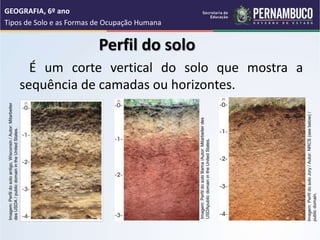 Perfil do solo
É um corte vertical do solo que mostra a
sequência de camadas ou horizontes.
GEOGRAFIA, 6º ano
Tipos de Solo e as Formas de Ocupação Humana
Imagem:
Perfil
do
solo
antigo,
Wisconsin
/
Autor:
Mitarbeiter
des
USDA
/
public
domain
in
the
United
States.
Imagem:
Perfil
do
solo
Bama
/Autor:
Mitarbeiter
des
USDApublic
domain
in
the
United
States.
Imagem:
Perfil
do
solo
Jory
/
Autor:
NRCS
(see
below)
/
public
domain.
 