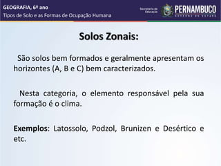 Solos Zonais:
São solos bem formados e geralmente apresentam os
horizontes (A, B e C) bem caracterizados.
Nesta categoria, o elemento responsável pela sua
formação é o clima.
Exemplos: Latossolo, Podzol, Brunizen e Desértico e
etc.
GEOGRAFIA, 6º ano
Tipos de Solo e as Formas de Ocupação Humana
 