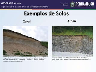 Exemplos de Solos
Zonal Azonal
GEOGRAFIA, 6º ano
Tipos de Solo e as Formas de Ocupação Humana
Imagem: Perfil do solo calcário, Seven Sisters Country Park. Um perfil de
solo bem definido em giz / Autor: Nigel Chadwick / Creative Commons
Attribution-ShareAlike 2.0 license.
Imagem: Perfil do solo (detalhe) perto Bronbyrfe, Ceredigion /
Autor: Roger Kidd / Creative Commons Attribution-ShareAlike 2.0
license.
 