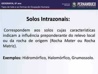 Solos Intrazonais:
Correspondem aos solos cujas características
indicam a influência preponderante do relevo local
ou da rocha de origem (Rocha Mater ou Rocha
Matriz).
Exemplos: Hidromórfico, Halomórfico, Grumossolo.
GEOGRAFIA, 6º ano
Tipos de Solo e as Formas de Ocupação Humana
 