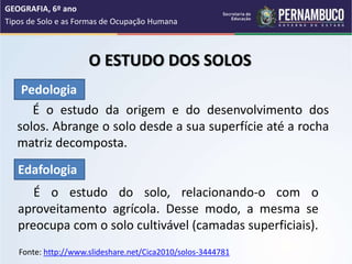 O ESTUDO DOS SOLOS
É o estudo da origem e do desenvolvimento dos
solos. Abrange o solo desde a sua superfície até a rocha
matriz decomposta.
É o estudo do solo, relacionando-o com o
aproveitamento agrícola. Desse modo, a mesma se
preocupa com o solo cultivável (camadas superficiais).
GEOGRAFIA, 6º ano
Tipos de Solo e as Formas de Ocupação Humana
Pedologia
Edafologia
Fonte: http://www.slideshare.net/Cica2010/solos-3444781
 