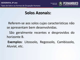 Solos Azonais:
Referem-se aos solos cujas características não
se apresentam bem desenvolvidas.
São geralmente recentes e desprovidos do
horizonte B.
Exemplos: Litossolo, Regossolo, Cambissolo,
Aluvial, etc.
GEOGRAFIA, 6º ano
Tipos de Solo e as Formas de Ocupação Humana
 
