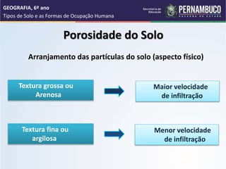 Arranjamento das partículas do solo (aspecto físico)
Porosidade do Solo
Textura grossa ou
Arenosa
Maior velocidade
de infiltração
Textura fina ou
argilosa
Menor velocidade
de infiltração
GEOGRAFIA, 6º ano
Tipos de Solo e as Formas de Ocupação Humana
 