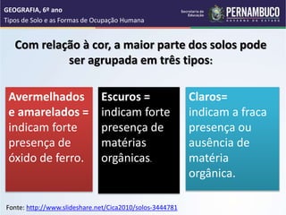 Com relação à cor, a maior parte dos solos pode
ser agrupada em três tipos:
GEOGRAFIA, 6º ano
Tipos de Solo e as Formas de Ocupação Humana
Avermelhados
e amarelados =
indicam forte
presença de
óxido de ferro.
Escuros =
indicam forte
presença de
matérias
orgânicas.
Claros=
indicam a fraca
presença ou
ausência de
matéria
orgânica.
Fonte: http://www.slideshare.net/Cica2010/solos-3444781
 