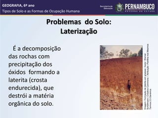 Problemas do Solo:
Laterização
É a decomposição
das rochas com
precipitação dos
óxidos formando a
laterita (crosta
endurecida), que
destrói a matéria
orgânica do solo.
GEOGRAFIA, 6º ano
Tipos de Solo e as Formas de Ocupação Humana
Imagem:
Formação
de
laterita
em
gnaisse
/
Autor:
Werner
Schellmann
/
Creative
Commons
–
Atribuição
-Partilha
nos
Mesmos
Termos
2.5
Genérica.
 