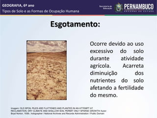 Esgotamento:
Ocorre devido ao uso
excessivo do solo
durante atividade
agrícola. Acarreta
diminuição dos
nutrientes do solo
afetando a fertilidade
do mesmo.
GEOGRAFIA, 6º ano
Tipos de Solo e as Formas de Ocupação Humana
Imagem: OLD SPOIL PILES ARE FLATTENED AND PLANTED IN AN ATTEMPT AT
RECLAMATION. DRY CLIMATE AND SHALLOW SOIL PERMIT ONLY SPARSE GROWTH/ Autor:
Boyd Norton, 1936-, hotographer / National Archives and Records Administration / Public Domain
 