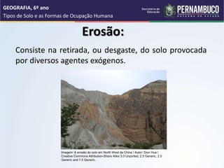 Erosão:
Consiste na retirada, ou desgaste, do solo provocada
por diversos agentes exógenos.
GEOGRAFIA, 6º ano
Tipos de Solo e as Formas de Ocupação Humana
Imagem: A erosão do solo em North West da China / Autor: Dion Hua /
Creative Commons Attribution-Share Alike 3.0 Unported, 2.5 Generic, 2.0
Generic and 1.0 Generic.
 