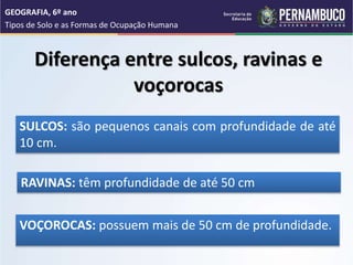 Diferença entre sulcos, ravinas e
voçorocas
SULCOS: são pequenos canais com profundidade de até
10 cm.
RAVINAS: têm profundidade de até 50 cm
VOÇOROCAS: possuem mais de 50 cm de profundidade.
GEOGRAFIA, 6º ano
Tipos de Solo e as Formas de Ocupação Humana
 