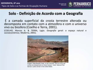 Solo - Definição de Acordo com a Geografia
É a camada superficial da crosta terrestre alterada ou
decomposta em contato com a atmosfera e com o universo
vivo ou biosfera (Coelho e Terra, 2001).
(COELHO, Marcos A. & TERRA, Lygia. Geografia geral: o espaço natural e
socioeconômico. Moderna, 2001).
GEOGRAFIA, 6º ano
Tipos de Solo e as Formas de Ocupação Humana
Imagem: Delta Basalto Creek, no Rio Colorado, perto do início das
rochas do embasamento no Grand Canyon / Autor: National Park
Service / public domain in the United States.
 