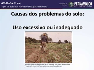 Causas dos problemas do solo:
Uso excessivo ou inadequado
GEOGRAFIA, 6º ano
Tipos de Solo e as Formas de Ocupação Humana
Imagem: Aplicação de herbicidas / Autor: Messina, John, 1940-, Photographer
/ National Archives and Records Administration/ Public Domain
 