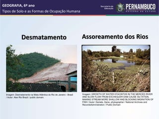 Desmatamento
GEOGRAFIA, 6º ano
Tipos de Solo e as Formas de Ocupação Humana
Assoreamento dos Rios
Imagem: Desmatamento na Mata Atlântica do Rio de Janeiro - Brasil
/ Autor: Alex Rio Brazil / public domain.
Imagem: GROWTH OF WATER HYACINTHS IN THE MERCED RIVER
AND SLOW FLOW FROM EXCHEQUER DAM CAUSE SILTATION,
MAKING STREAM MORE SHALLOW AND BLOCKING MIGRATION OF
FISH / Autor: Daniels, Gene, photographer / National Archives and
RecordsAdministration / Public Domain
 