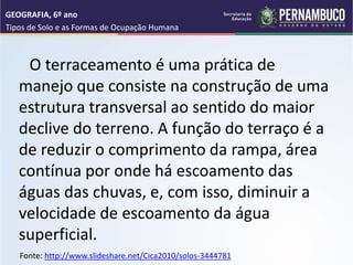 O terraceamento é uma prática de
manejo que consiste na construção de uma
estrutura transversal ao sentido do maior
declive do terreno. A função do terraço é a
de reduzir o comprimento da rampa, área
contínua por onde há escoamento das
águas das chuvas, e, com isso, diminuir a
velocidade de escoamento da água
superficial.
GEOGRAFIA, 6º ano
Tipos de Solo e as Formas de Ocupação Humana
Fonte: http://www.slideshare.net/Cica2010/solos-3444781
 