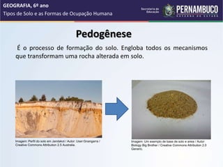 Pedogênese
É o processo de formação do solo. Engloba todos os mecanismos
que transformam uma rocha alterada em solo.
GEOGRAFIA, 6º ano
Tipos de Solo e as Formas de Ocupação Humana
Imagem: Um exemplo de base de solo e areia / Autor:
Biology Big Brother / Creative Commons Attribution 2.0
Generic.
Imagem: Perfil do solo em Jandakot / Autor: User:Gnangarra /
Creative Commons Attribution 2.5 Australia.
 
