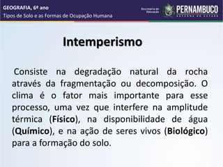 Intemperismo
Consiste na degradação natural da rocha
através da fragmentação ou decomposição. O
clima é o fator mais importante para esse
processo, uma vez que interfere na amplitude
térmica (Físico), na disponibilidade de água
(Químico), e na ação de seres vivos (Biológico)
para a formação do solo.
GEOGRAFIA, 6º ano
Tipos de Solo e as Formas de Ocupação Humana
 