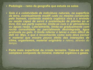  Pedologia – ramo da geografia que estuda os solos
 Solo é a coletividade de indivíduos naturais, na superfície

da terra, eventualmente modifi cado ou mesmo construído
pelo homem, contendo matéria orgânica viva e s ervindo
ou sendo capaz de servir à sustentação de plantas ao ar
livre. Em sua parte superior, limita-se com o ar atmosférico
ou águas rasas. Lateralmente, limita-se gradualmente com
rocha consolidada ou parcialmente desintegrada, água
profunda ou gelo. O limite inferior é talvez o mais difícil de
defi nir. Mas, o que é reconhecido como solo deve excluir
o material que mostre pouco efeito das interações de
clima, organismos, material originário e relevo, através do
tempo.
 Parte mais superficial da crosta terrestre. Trata-se de um

complexo composto de mineral, material orgânico e gases.

 