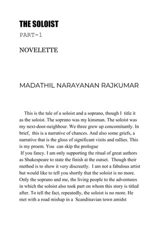 THE SOLOIST 
PART-1
NOVELETTE
MADATHIL NARAYANAN RAJKUMAR 
This is the tale of a soloist and a soprano, though I title it
as the soloist. The soprano was my kinsman. The soloist was
my next-door-neighbour. We three grew up concomitantly. In
brief, this is a narrative of chances. And also some griefs, a
narrative that is the gloss of significant visits and rallies. This
is my proem. You can skip the prologue
If you fancy. I am only supporting the ritual of great authors
as Shakespeare to state the finish at the outset. Though their
method is to show it very discreetly. I am not a fabulous artist
but would like to tell you shortly that the soloist is no more.
Only the soprano and me, the living people to the adventures
in which the soloist also took part on whom this story is titled
after. To tell the fact, repeatedly, the soloist is no more. He
met with a road mishap in a Scandinavian town amidst
 
