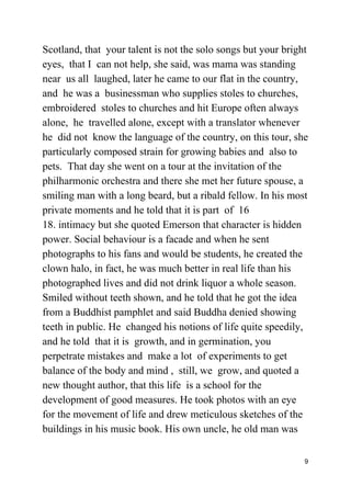 Scotland, that your talent is not the solo songs but your bright
eyes, that I can not help, she said, was mama was standing
near us all laughed, later he came to our flat in the country,
and he was a businessman who supplies stoles to churches,
embroidered stoles to churches and hit Europe often always
alone, he travelled alone, except with a translator whenever
he did not know the language of the country, on this tour, she
particularly composed strain for growing babies and also to
pets. That day she went on a tour at the invitation of the
philharmonic orchestra and there she met her future spouse, a
smiling man with a long beard, but a ribald fellow. In his most
private moments and he told that it is part of 16
18. intimacy but she quoted Emerson that character is hidden
power. Social behaviour is a facade and when he sent
photographs to his fans and would be students, he created the
clown halo, in fact, he was much better in real life than his
photographed lives and did not drink liquor a whole season.
Smiled without teeth shown, and he told that he got the idea
from a Buddhist pamphlet and said Buddha denied showing
teeth in public. He changed his notions of life quite speedily,
and he told that it is growth, and in germination, you
perpetrate mistakes and make a lot of experiments to get
balance of the body and mind , still, we grow, and quoted a
new thought author, that this life is a school for the
development of good measures. He took photos with an eye
for the movement of life and drew meticulous sketches of the
buildings in his music book. His own uncle, he old man was
9
 