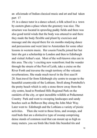 an aficionado of Indian classical music and art and had taken
part 17
19. in a dance tutor in a dance school, a folk school in a town
by eastern ghats a place where the greenery was nice. The
structure was located in sprawling paddy fields and there was
also good torrid winds that the body was attuned to and there
they made the body flexible and pliant by exercises and
massage and she stayed there for six months studying dance
and percussions and went later to Amsterdam for some other
lessons in western music. Her cousin Fenella joined her but
later she got a scholarship to London and then to Edinburgh
and visited Arthur's seat. Most of the well-known sites are in
this area. The city ’s exciting new waterfront.And the wander
through the streets of the Port of Leith, take a cruise on the
River Forth and traverse the rough territory of the volcanic
reverberations. She made much travel in the first seas18
20. Seat.travel far from Edinburgh city centre to escape to the
beautiful countryside of the Lothians. Stroll along Portobello's
the pretty beach which is only a stone throw away from the
city centre, head to Pentland Hills Regional Park on the
outskirts of the city, or spot incredible wildlife at Polkemmet
Country Park and went to sweeping landscapes and sandy
beaches such as Belhaven Bay along the John Muir Way.
Later went to Edinburgh and the Lothians a variety of picnic
activities. Then she went to those ferns, and swamps, and
reed beds that are a distinctive type of swamp comprising
dense stands of common reed that can mount up as high as
many meters. you see birds like birds like bearded tits and
10
 