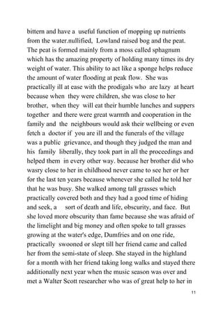 bittern and have a useful function of mopping up nutrients
from the water.nullified, Lowland raised bog and the peat.
The peat is formed mainly from a moss called sphagnum
which has the amazing property of holding many times its dry
weight of water. This ability to act like a sponge helps reduce
the amount of water flooding at peak flow. She was
practically ill at ease with the prodigals who are lazy at heart
because when they were children, she was close to her
brother, when they will eat their humble lunches and suppers
together and there were great warmth and cooperation in the
family and the neighbours would ask their wellbeing or even
fetch a doctor if you are ill and the funerals of the village
was a public grievance, and though they judged the man and
his family liberally, they took part in all the proceedings and
helped them in every other way. because her brother did who
wasry close to her in childhood never came to see her or her
for the last ten years because whenever she called he told her
that he was busy. She walked among tall grasses which
practically covered both and they had a good time of hiding
and seek, a sort of death and life, obscurity, and face. But
she loved more obscurity than fame because she was afraid of
the limelight and big money and often spoke to tall grasses
growing at the water's edge, Dumfries and on one ride,
practically swooned or slept till her friend came and called
her from the semi-state of sleep. She stayed in the highland
for a month with her friend taking long walks and stayed there
additionally next year when the music season was over and
met a Walter Scott researcher who was of great help to her in
11
 