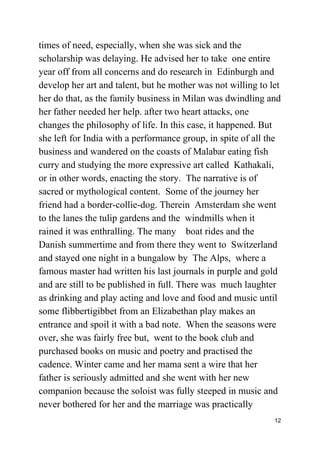 times of need, especially, when she was sick and the
scholarship was delaying. He advised her to take one entire
year off from all concerns and do research in Edinburgh and
develop her art and talent, but he mother was not willing to let
her do that, as the family business in Milan was dwindling and
her father needed her help. after two heart attacks, one
changes the philosophy of life. In this case, it happened. But
she left for India with a performance group, in spite of all the
business and wandered on the coasts of Malabar eating fish
curry and studying the more expressive art called Kathakali,
or in other words, enacting the story. The narrative is of
sacred or mythological content. Some of the journey her
friend had a border-collie-dog. Therein Amsterdam she went
to the lanes the tulip gardens and the windmills when it
rained it was enthralling. The many boat rides and the
Danish summertime and from there they went to Switzerland
and stayed one night in a bungalow by The Alps, where a
famous master had written his last journals in purple and gold
and are still to be published in full. There was much laughter
as drinking and play acting and love and food and music until
some flibbertigibbet from an Elizabethan play makes an
entrance and spoil it with a bad note. When the seasons were
over, she was fairly free but, went to the book club and
purchased books on music and poetry and practised the
cadence. Winter came and her mama sent a wire that her
father is seriously admitted and she went with her new
companion because the soloist was fully steeped in music and
never bothered for her and the marriage was practically
12
 