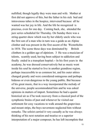 nullified, though legally they were man and wife. Mother at
first did not approve of this, but the father in his sick bed and
intravenous tubes in the hospice, intervened because all he
wanted was her joy in life. And the life he recognized is
precious, even for one day. Coming back, she, attended the
jazz series scheduled for Thursday. On Sunday there was a
string quartet show which was by her elderly uncle who was
the first son of a man who in turn was a guide as an Alpine
climber and was present in the first ascent of the Westerholm
in 1854. The scene those days was dominated by British
climbers in a golden age of alpinism. 3 He was a musician of
talents, scantily used, having been subject to addiction and
finally ended in a transplant hopital.-- In his first years in the
academy, he was dressed conservatively but as music went
inside his soul he started to live in another grandiose region,
perhaps inaccessible to us common lot, and his outer attires
changed greatly and were considered outrageous and perhaps
hideous or even dangerous to the young public. But because
of his great music, that in a way incorporated the melody of
the universe, people accommodated him and he was asked
opinions in matters of import. Sometimes he had a quaint
historical air as if he took recovery from a classical pool of the
symphonic brains of past and whenever he visited our
settlement for cosy vacations to walk around the grapevines
and mount strips, the boys nevermore neglected him without
remarks. The soloist carried it very casually as he was always
thinking of his next notation and treatise or a superior
interpretation of a major composer, he has left incomplete that
13
 