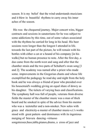 season. It is my belief that the wind understands musicians
and it blew in beautiful rhythms to carry away his inner
aches of the season.
His was the chequered journey. Major concert wins, bigger
contracts and sessions in sanatoriums for he was subject to
some addictions by this time, out of some values associated
with the rhythms he carried for long in his head. His beer
sessions were longer than the longest I attended in life.
towards the last part of the picture, he will remain with his
bottles with either a cat or a hound of his company [in his
walks] but no human presence to note. After the first day, a
duo came from the north-west and sang and after that the
chamber strain and the two parts of Schubert's swan song [1
and 2]. The academy was named after a priest who made
some. improvements in the Gregorian chants and whose life
exemplified the pedagogy he read day and night from the holy
book and he was always a friend of poor who presided over
his housemaid's wedding giving an equal share of dowry as
his daughter. The tickets of varying hues and classifications.
The symphony hall was full of people, veterans from diverse
fields the master of the chamber music was a man of thick
beard and he smoked in spite of the advice from his mentor
who was a teetotaller and a non-smoker. New solos with
grace and electricity-a master of chamber music-s.t.'s works
stood with great pattern -and dominance with its ingenious
merging of bravura dancing -virtuoso
songstresses,bass,tabla,pianos,drums, a cross of jazz and
14
 