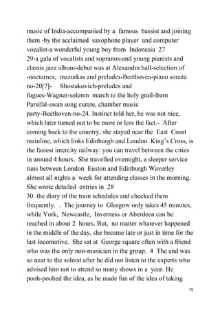 music of India-accompanied by a famous bassist and joining
them -by the acclaimed saxophone player and computer
vocalist-a wonderful young boy from Indonesia 27
29-a gala of vocalists and sopranos-and young pianists and
classic jazz album-debut was at Alexandra hall-selection of
-nocturnes, mazurkas and preludes-Beethoven-piano sonata
no-20[?]- Shostakovich-preludes and
fugues-Wagner-solemn march to the holy grail-from
Parsifal-swan song curate, chamber music
party-Beethoven-no-24. Instinct told her, he was not nice,
which later turned out to be more or less the fact.- After
coming back to the country, she stayed near the East Coast
mainline, which links Edinburgh and London King’s Cross, is
the fastest intercity railway: you can travel between the cities
in around 4 hours. She travelled overnight, a sleeper service
runs between London Euston and Edinburgh Waverley
almost all nights a week for attending classes in the morning.
She wrote detailed entries in 28
30. the diary of the train schedules and checked them
frequently. . The journey to Glasgow only takes 45 minutes,
while York, Newcastle, Inverness or Aberdeen can be
reached in about 2 hours. But, no matter whatever happened
in the middle of the day, she became late or just in time for the
last locomotive. She sat at George square often with a friend
who was the only non-musician in the group. 4 The end was
so near to the soloist after he did not listen to the experts who
advised him not to attend so many shows in a year. He
pooh-poohed the idea, as he made fun of the idea of taking
15
 