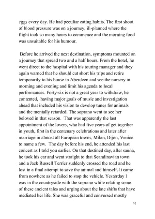 eggs every day. He had peculiar eating habits. The first shoot
of blood pressure was on a journey, ill-planned where the
flight took so many hours to commence and the morning food
was unsuitable for his humour.
Before he arrived the next destination, symptoms mounted on
a journey that spread two and a half hours. From the hotel, he
went direct to the hospital with his touring manager and they
again warned that he should cut short his trips and retire
temporarily to his house in Aberdeen and see the nursery in
morning and evening and limit his agenda to local
performances. Forty-six is not a great year to withdraw, he
contented, having major goals of music and investigation
ahead that included his vision to develop tunes for animals
and the mentally retarded. The soprano went to see her
beloved in that season. That was apparently the last
appointment of the lovers, who had five years of get together
in youth, first in the centenary celebrations and later after
marriage in almost all European towns, Milan, Dijon, Venice
to name a few. The day before his end, he attended his last
concert as I told you earlier. On that destined day, after sauna,
he took his car and went straight to that Scandinavian town
and a Jack Russell Terrier suddenly crossed the road and he
lost in a final attempt to save the animal and himself. It came
from nowhere as he failed to stop the vehicle. Yesterday I
was in the countryside with the soprano while relating some
of these ancient tales and urging about the late shifts that have
mediated her life. She was graceful and conversed mostly
16
 