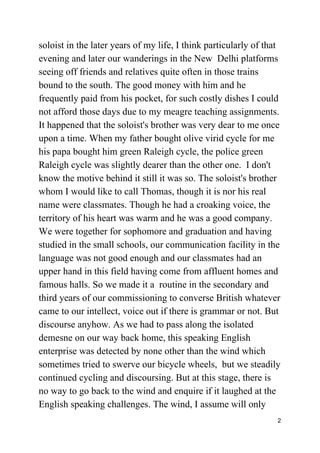 soloist in the later years of my life, I think particularly of that
evening and later our wanderings in the New Delhi platforms
seeing off friends and relatives quite often in those trains
bound to the south. The good money with him and he
frequently paid from his pocket, for such costly dishes I could
not afford those days due to my meagre teaching assignments.
It happened that the soloist's brother was very dear to me once
upon a time. When my father bought olive virid cycle for me
his papa bought him green Raleigh cycle, the police green
Raleigh cycle was slightly dearer than the other one. I don't
know the motive behind it still it was so. The soloist's brother
whom I would like to call Thomas, though it is nor his real
name were classmates. Though he had a croaking voice, the
territory of his heart was warm and he was a good company.
We were together for sophomore and graduation and having
studied in the small schools, our communication facility in the
language was not good enough and our classmates had an
upper hand in this field having come from affluent homes and
famous halls. So we made it a routine in the secondary and
third years of our commissioning to converse British whatever
came to our intellect, voice out if there is grammar or not. But
discourse anyhow. As we had to pass along the isolated
demesne on our way back home, this speaking English
enterprise was detected by none other than the wind which
sometimes tried to swerve our bicycle wheels, but we steadily
continued cycling and discoursing. But at this stage, there is
no way to go back to the wind and enquire if it laughed at the
English speaking challenges. The wind, I assume will only
2
 