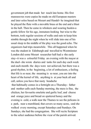 government job that made her reach late home. His first
manoeuvres were copies he made on old European masters
and later solos based on Mozart and Handel- he imagined that
he played the flute with a movable brass at the end and a blast
in the hall. Then he came in whiskers and wearing buskin-a
gentle fellow for his age, immature-looking but wise to the
bottom, took regular sessions of walks and oats to keep him
nimble through the night when he will slide into one of his
usual sleep in the middle of the play was the good echo. The
organizers had trips meanwhile. This all happened when he
was the student in Edinburgh and travelled to Westminster
London did some Mozart researcher hall had a -the early
stay--it was a colourful Friday an evening with the mayor at
the duel- she wrote diaries and tasks for each day each week
and each month- the days were not achieved, but there was a
good rhythm, in the beginning, a lot of enthusiasm, a feeling
that life is so near, the meaning is so near, you are into the
heart of the kernel of life, anything is at your beck all and
call, unless you have that nasty headache
that habitually comes in a fortnight on a Thursday- father
and mother calls each Sunday morning, the mess is fine, the
chicken, her favourite omelette and garlic loaf, and cheese
and orange juice and bread on spattered honey and the
evening is cold, a walk near the Thames to see the pelicans in
a park, near a marshland, that covers so many acres, -and she
walked every morning, except Saturdays and Sundays. On
Sundays, she had the congregation. She will recite Scripture
to the select audience before the vicar of the parish arrived.
4
 
