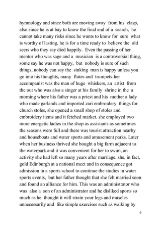 hymnology and since both are moving away from his clasp,
also since he is at bay to know the final end of a search, he
cannot take many risks since he wants to know for sure what
is worthy of lasting, he is for a time ready to believe the old
seers who they say died happily. Even the passing of her
mentor who was sage and a musician is a controversial thing,
some say he was not happy, but nobody is sure of such
things, nobody can say the sinking man is happy unless you
go into his thoughts, many flutes and trumpets-her
accompanist was the man of huge whiskers, an artist from
the out who was also a singer at his family shrine in the a
morning where his father was a priest and his mother a lady
who made garlands and imported zari embroidery things for
church stoles, she opened a small shop of stoles and
embroidery items and it fetched market. she employed two
more energetic ladies in the shop as assistants as sometimes
the seasons were full and there was tourist attraction nearby
and houseboats and water sports and amusement parks. Later
when her business thrived she bought a big farm adjacent to
the waterpark and it was convenient for her to swim, an
activity she had left so many years after marriage. she, in fact,
gold Edinburgh at a national meet and in consequence got
admission in a sports school to continue the studies in water
sports events, but her father thought that she felt married soon
and found an alliance for him. This was an administrator who
was also a son of an administrator and he disliked sports so
much as he thought it will strain your legs and muscles
unnecessarily and like simple exercises such as walking by
6
 